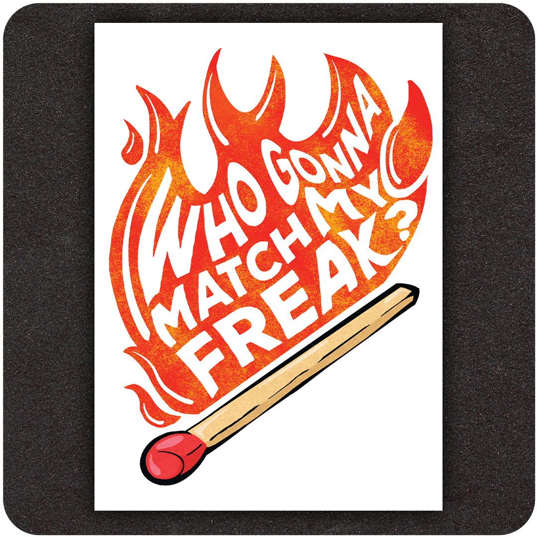A bold and vibrant art print featuring the phrase "Who Gonna Match My Freak?" in white, hand-drawn lettering that rises like flames from the head of an oversized matchstick. The text is engulfed in stylized red and orange fire, giving it a dynamic, rebellious energy. The matchstick at the bottom is rendered in warm tones with a striking red tip, visually anchoring the fiery message. Set against a clean white background, the design pops with intensity and playful attitude.